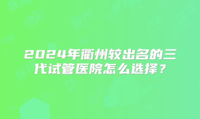 2024年衢州较出名的三代试管医院怎么选择？
