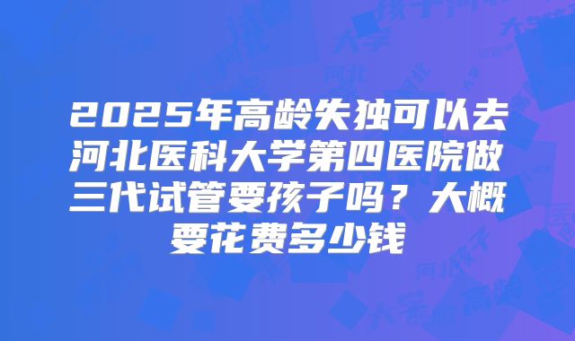2025年高龄失独可以去河北医科大学第四医院做三代试管要孩子吗？大概要花费多少钱