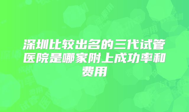 深圳比较出名的三代试管医院是哪家附上成功率和费用
