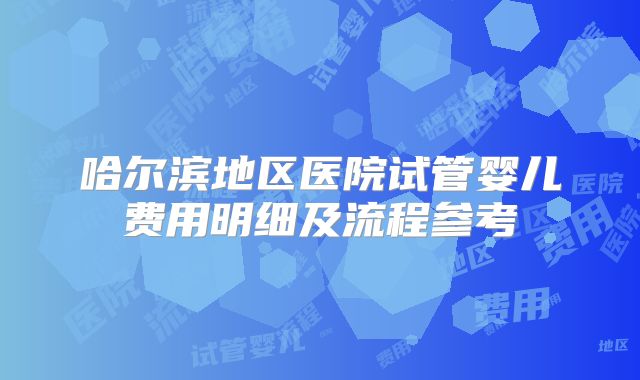 哈尔滨地区医院试管婴儿费用明细及流程参考