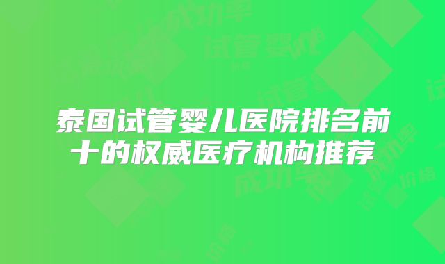 泰国试管婴儿医院排名前十的权威医疗机构推荐