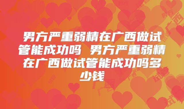 男方严重弱精在广西做试管能成功吗 男方严重弱精在广西做试管能成功吗多少钱