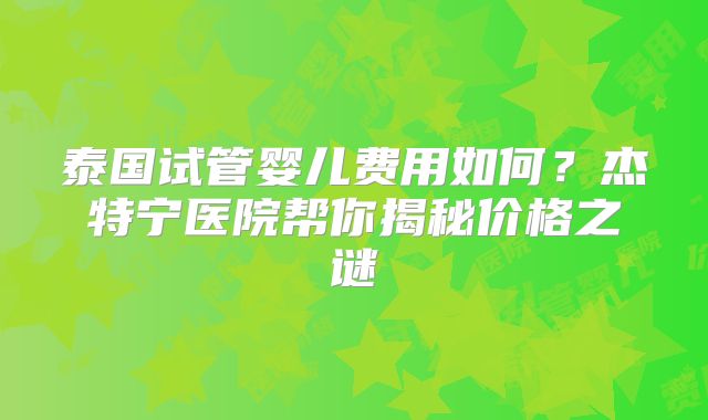 泰国试管婴儿费用如何？杰特宁医院帮你揭秘价格之谜