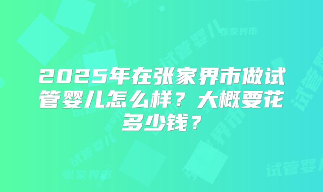 2025年在张家界市做试管婴儿怎么样？大概要花多少钱？