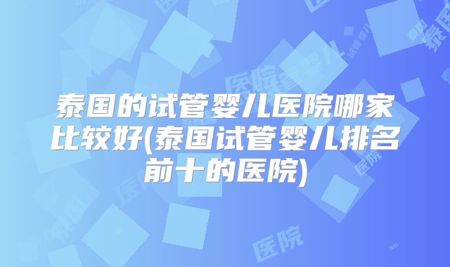 泰国的试管婴儿医院哪家比较好(泰国试管婴儿排名前十的医院)
