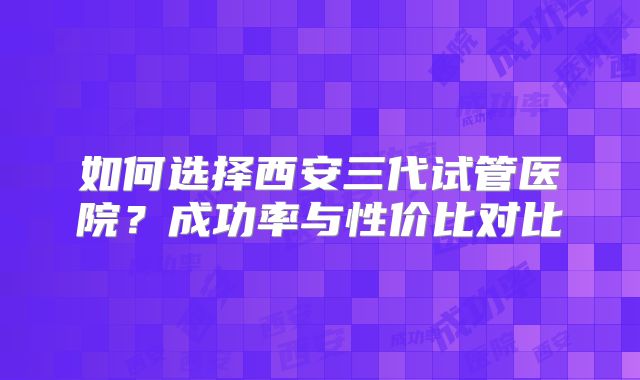 如何选择西安三代试管医院？成功率与性价比对比