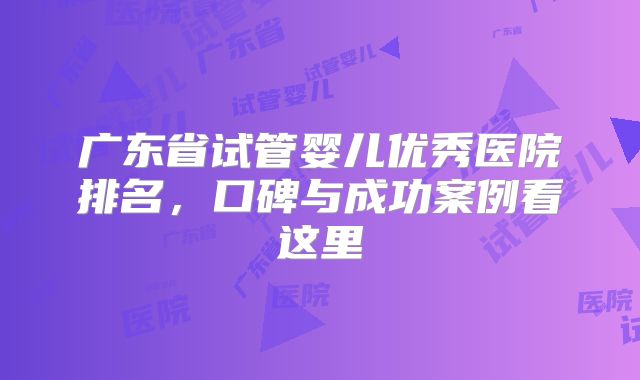 广东省试管婴儿优秀医院排名,口碑与成功案例看这里