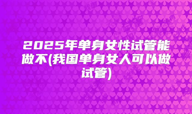 2025年单身女性试管能做不(我国单身女人可以做试管)