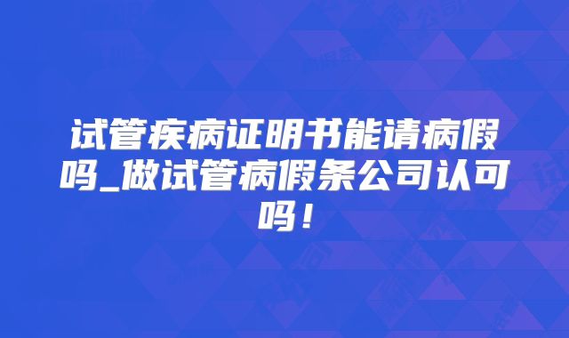 试管疾病证明书能请病假吗_做试管病假条公司认可吗!
