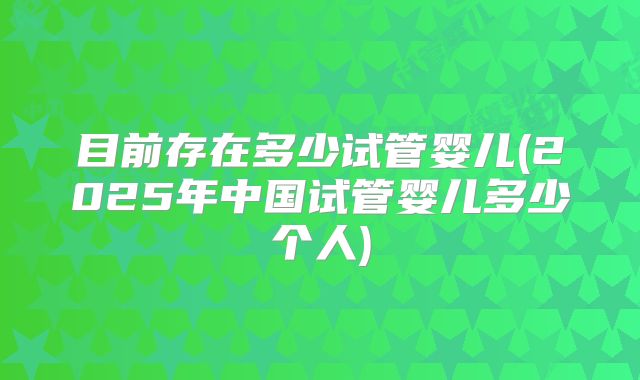 目前存在多少试管婴儿(2025年中国试管婴儿多少个人)