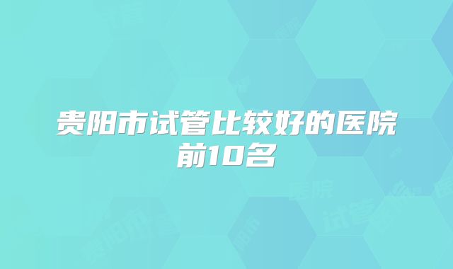 贵阳市试管比较好的医院前10名