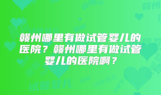 赣州哪里有做试管婴儿的医院？赣州哪里有做试管婴儿的医院啊？