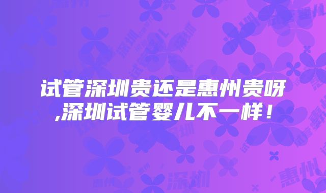 试管深圳贵还是惠州贵呀,深圳试管婴儿不一样!