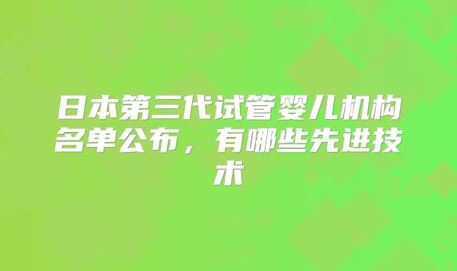 日本第三代试管婴儿机构名单公布，有哪些先进技术