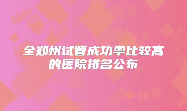 全郑州试管成功率比较高的医院排名公布
