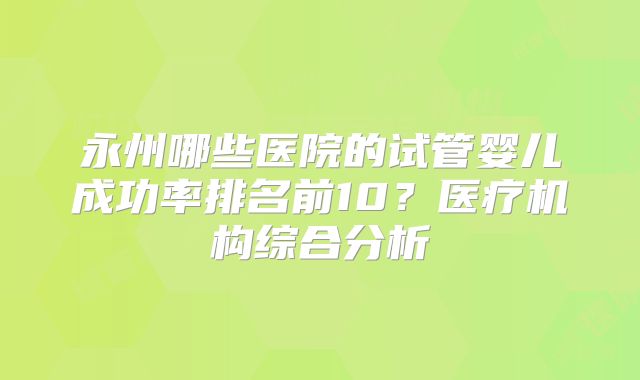 永州哪些医院的试管婴儿成功率排名前10?医疗机构综合分析