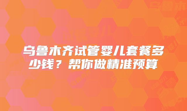 乌鲁木齐试管婴儿套餐多少钱？帮你做精准预算
