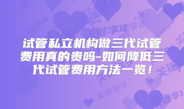试管私立机构做三代试管费用真的贵吗-如何降低三代试管费用方法一览！