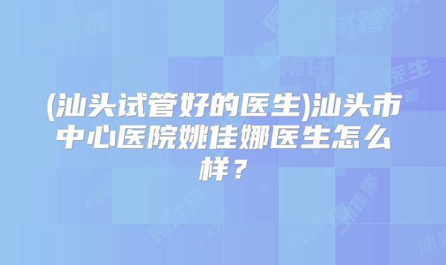 (汕头试管好的医生)汕头市中心医院姚佳娜医生怎么样?