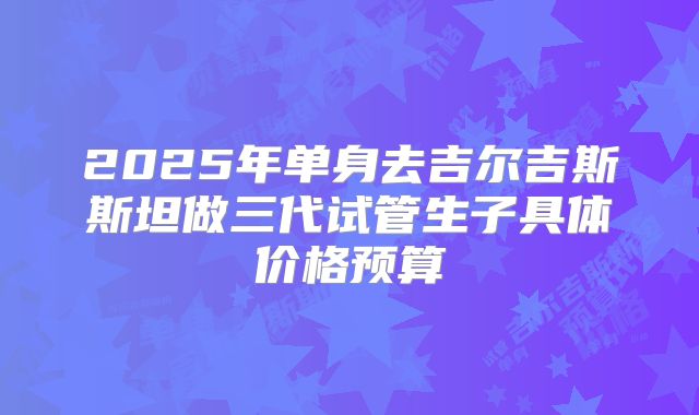 2025年单身去吉尔吉斯斯坦做三代试管生子具体价格预算