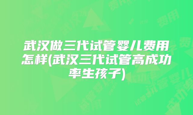 武汉做三代试管婴儿费用怎样(武汉三代试管高成功率生孩子)