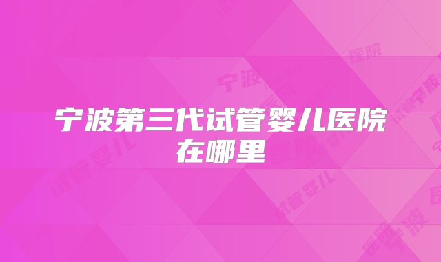 宁波第三代试管婴儿医院在哪里