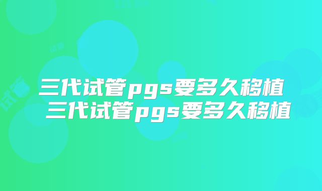 三代试管pgs要多久移植 三代试管pgs要多久移植