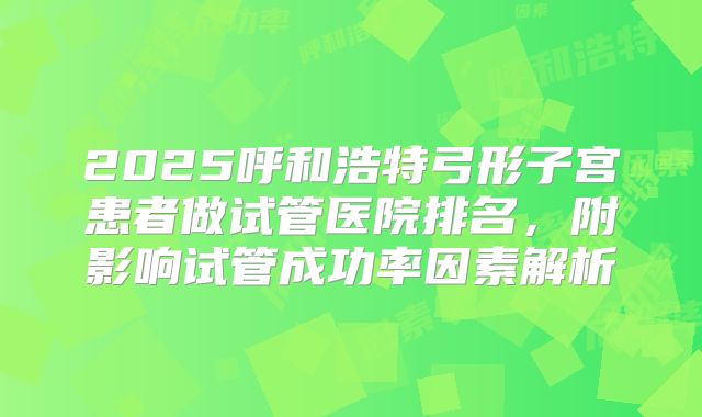 2025呼和浩特弓形子宫患者做试管医院排名，附影响试管成功率因素解析