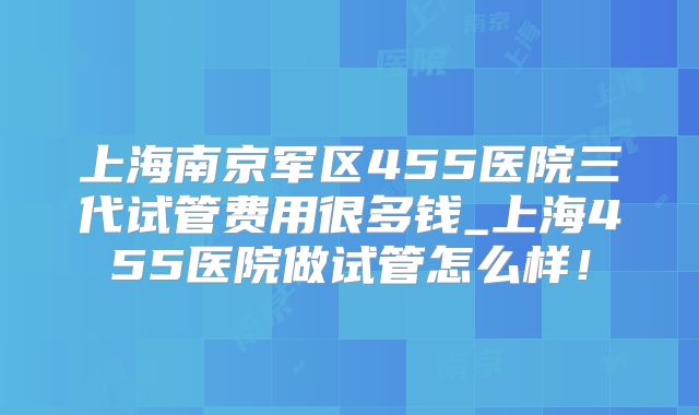 上海南京军区455医院三代试管费用很多钱_上海455医院做试管怎么样！