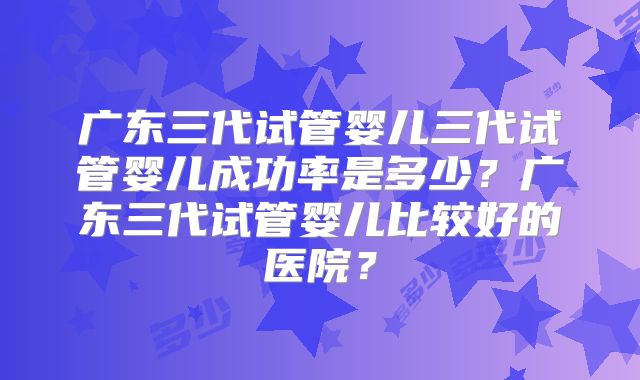 广东三代试管婴儿三代试管婴儿成功率是多少？广东三代试管婴儿比较好的医院？