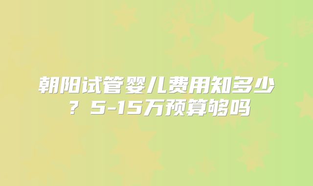 朝阳试管婴儿费用知多少?5-15万预算够吗