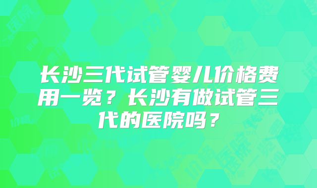 长沙三代试管婴儿价格费用一览？长沙有做试管三代的医院吗？