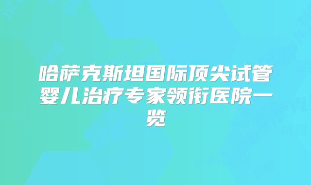 哈萨克斯坦国际顶尖试管婴儿治疗专家领衔医院一览