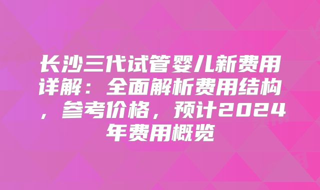 长沙三代试管婴儿新费用详解：全面解析费用结构，参考价格，预计2024年费用概览