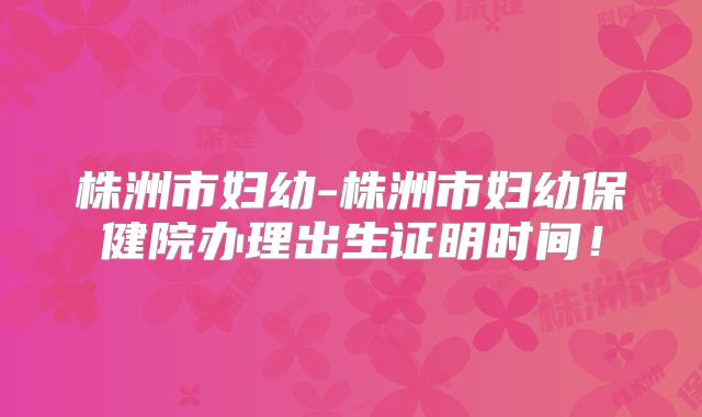 株洲市妇幼-株洲市妇幼保健院办理出生证明时间！