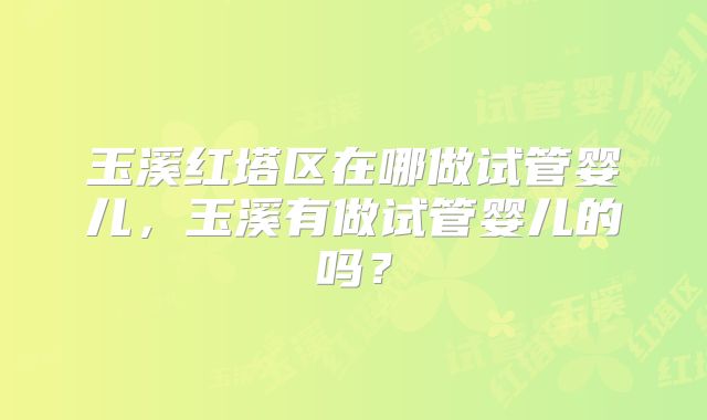 玉溪红塔区在哪做试管婴儿,玉溪有做试管婴儿的吗?