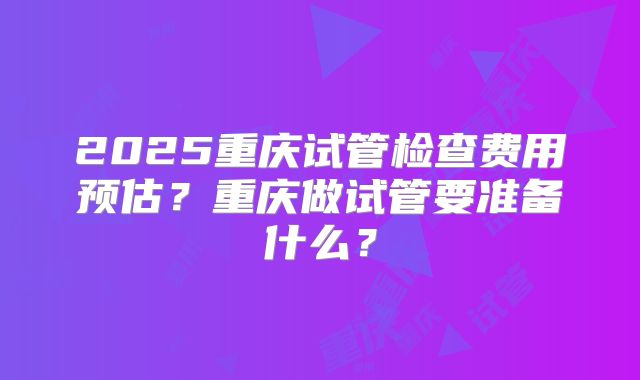 2025重庆试管检查费用预估？重庆做试管要准备什么？