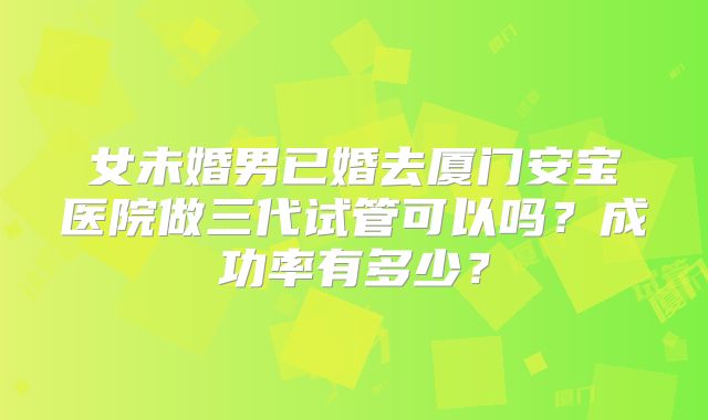 女未婚男已婚去厦门安宝医院做三代试管可以吗?成功率有多少?