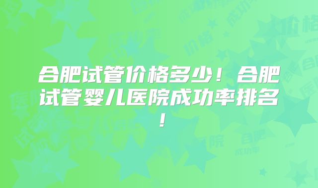 合肥试管价格多少！合肥试管婴儿医院成功率排名！