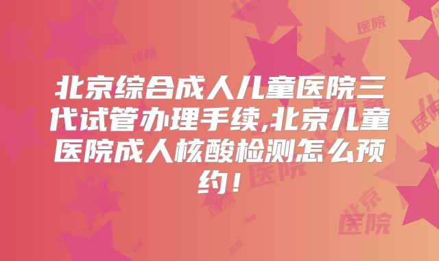 北京综合成人儿童医院三代试管办理手续,北京儿童医院成人核酸检测怎么预约！