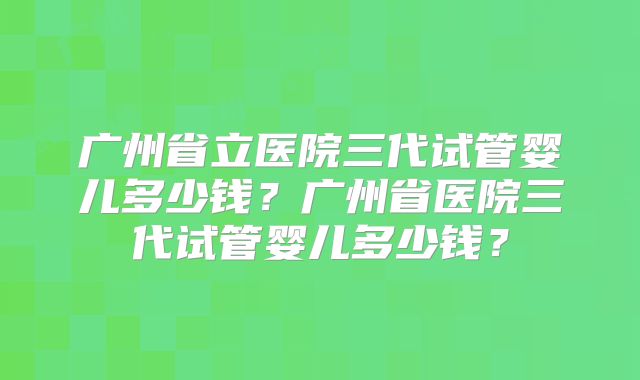 广州省立医院三代试管婴儿多少钱？广州省医院三代试管婴儿多少钱？