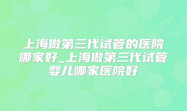 上海做第三代试管的医院哪家好_上海做第三代试管婴儿哪家医院好