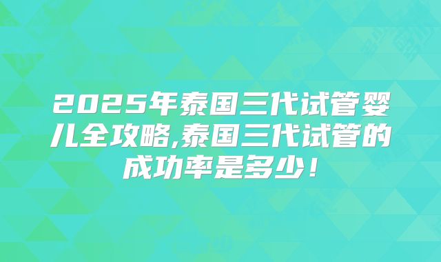 2025年泰国三代试管婴儿全攻略,泰国三代试管的成功率是多少！