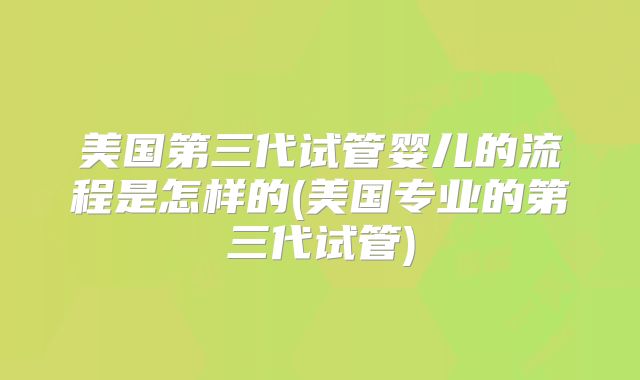 美国第三代试管婴儿的流程是怎样的(美国专业的第三代试管)