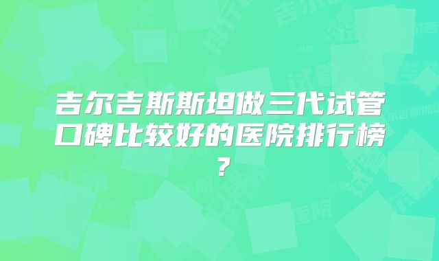 吉尔吉斯斯坦做三代试管口碑比较好的医院排行榜？