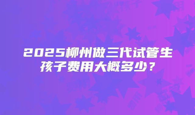 2025柳州做三代试管生孩子费用大概多少？