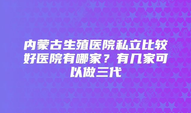 内蒙古生殖医院私立比较好医院有哪家?有几家可以做三代