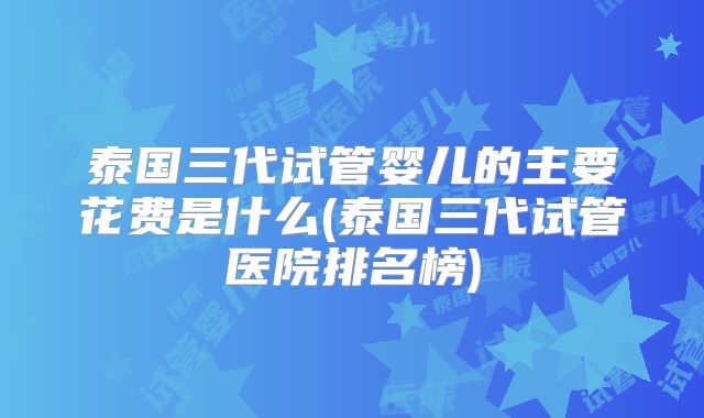 泰国三代试管婴儿的主要花费是什么(泰国三代试管医院排名榜)