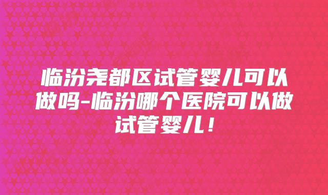 临汾尧都区试管婴儿可以做吗-临汾哪个医院可以做试管婴儿！