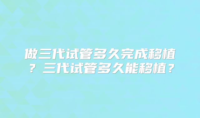 做三代试管多久完成移植？三代试管多久能移植？